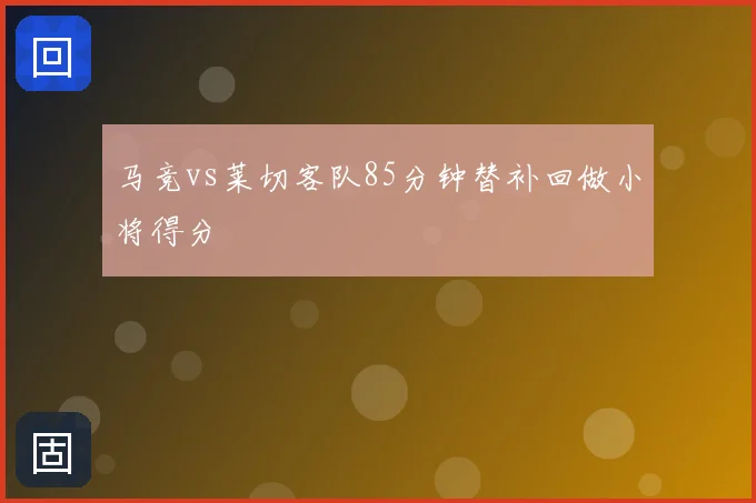 马竞vs莱切客队85分钟替补回做小将得分